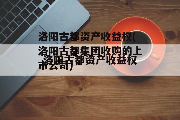 洛阳古都资产收益权(洛阳古都集团收购的上市公司)