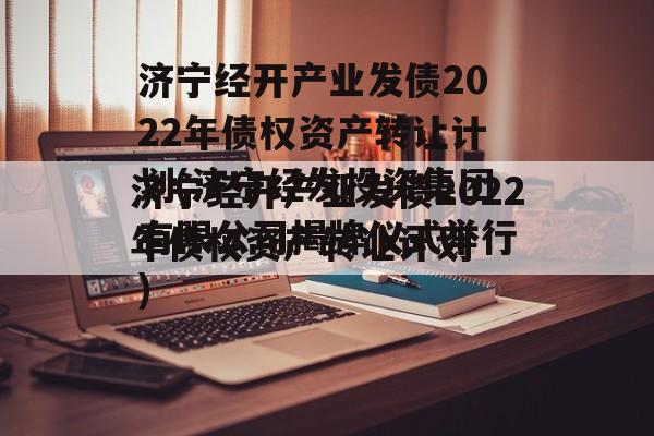 济宁经开产业发债2022年债权资产转让计划(济宁经发投资集团有限公司揭牌仪式举行)