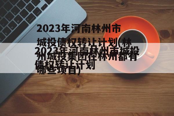 2023年河南林州市城投债权转让计划(林州城投集团在林州都有哪些项目)