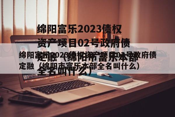 绵阳富乐2023债权资产项目02号政府债定融（绵阳市富乐本部全名叫什么）