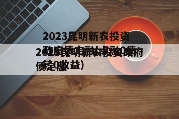 2023昆明新农投资政府债定融(点融0债转0收益)