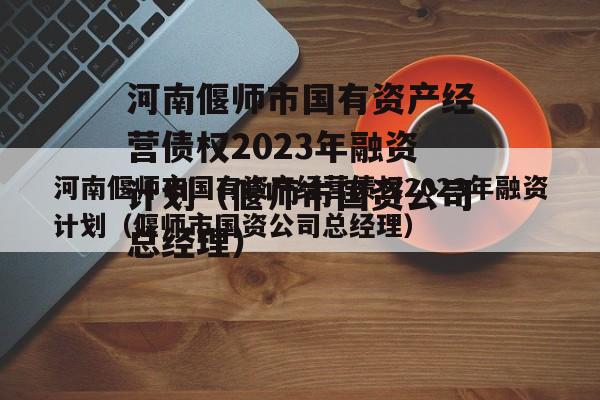 河南偃师市国有资产经营债权2023年融资计划（偃师市国资公司总经理）