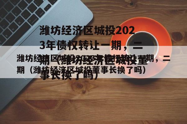 潍坊经济区城投2023年债权转让一期，二期（潍坊经济区城投董事长换了吗）