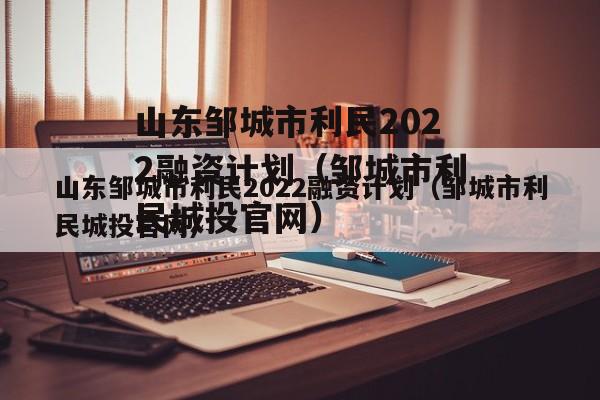 山东邹城市利民2022融资计划（邹城市利民城投官网）