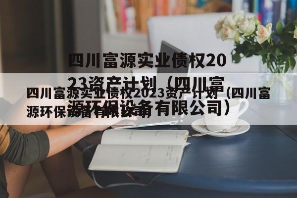 四川富源实业债权2023资产计划（四川富源环保设备有限公司）