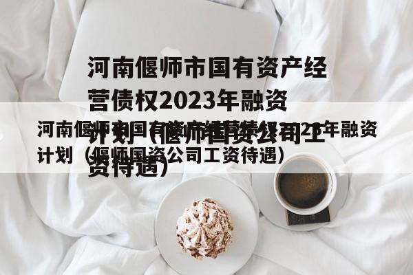 河南偃师市国有资产经营债权2023年融资计划（偃师国资公司工资待遇）