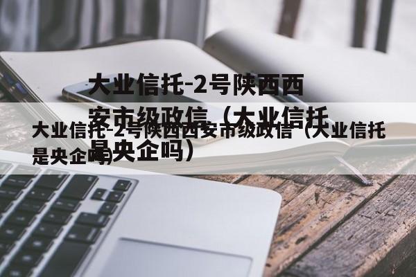 大业信托-2号陕西西安市级政信（大业信托是央企吗）