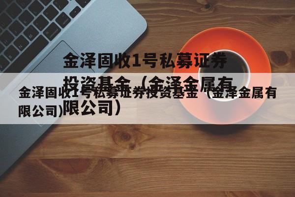 金泽固收1号私募证券投资基金（金泽金属有限公司）