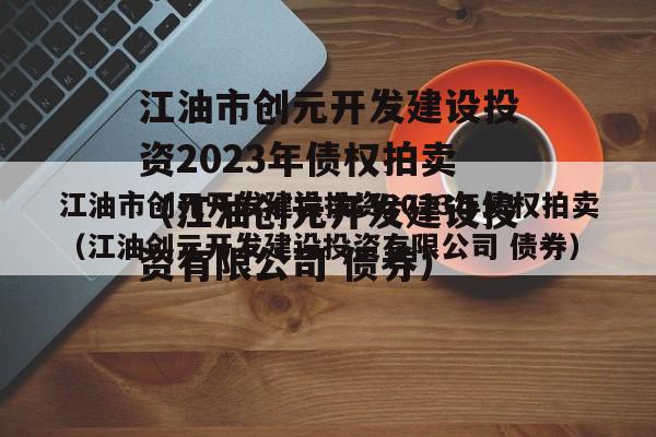 江油市创元开发建设投资2023年债权拍卖（江油创元开发建设投资有限公司 债券）