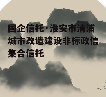 国企信托·淮安市清浦城市改造建设非标政信集合信托