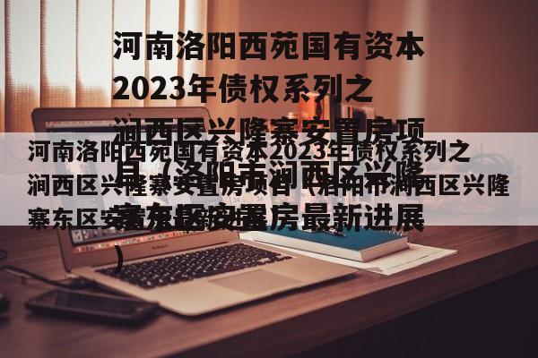 河南洛阳西苑国有资本2023年债权系列之涧西区兴隆寨安置房项目（洛阳市涧西区兴隆寨东区安置房最新进展）