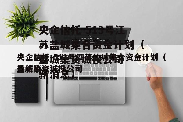 央企信托-513号江苏盐城集合资金计划（盐城集资城投公司
最新消息）