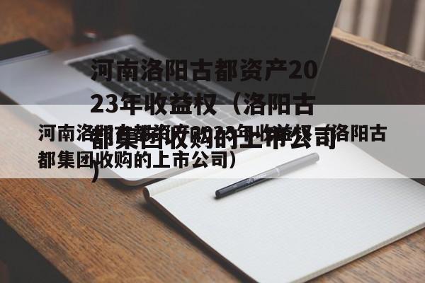 河南洛阳古都资产2023年收益权（洛阳古都集团收购的上市公司）