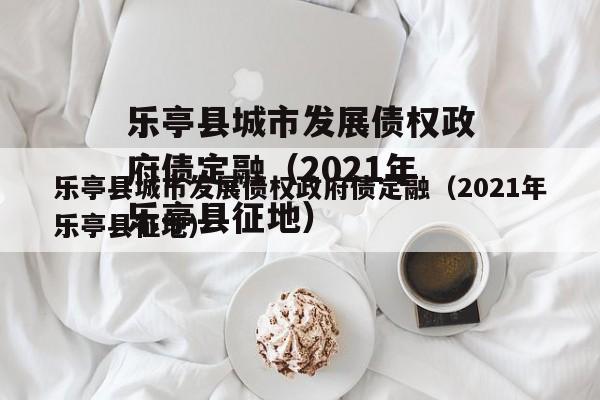 乐亭县城市发展债权政府债定融（2021年乐亭县征地）