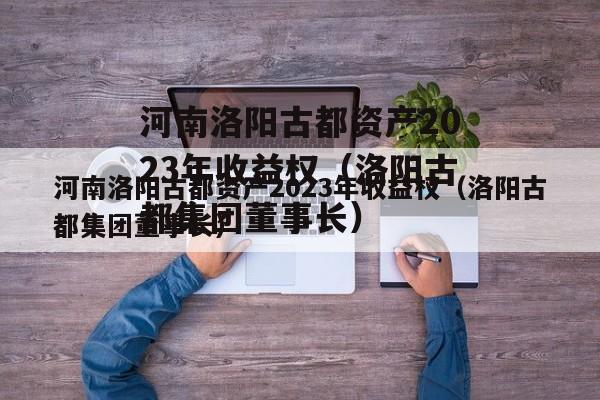 河南洛阳古都资产2023年收益权（洛阳古都集团董事长）