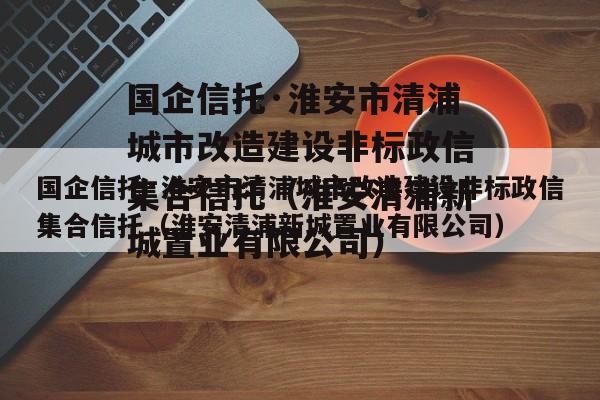 国企信托·淮安市清浦城市改造建设非标政信集合信托（淮安清浦新城置业有限公司）