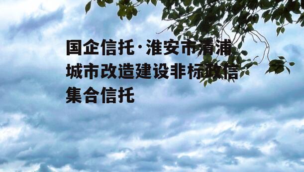 国企信托·淮安市清浦城市改造建设非标政信集合信托