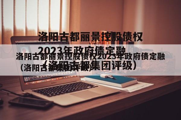 洛阳古都丽景控股债权2023年政府债定融（洛阳古都集团评级）