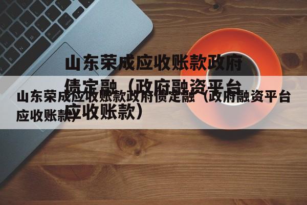 山东荣成应收账款政府债定融（政府融资平台应收账款）