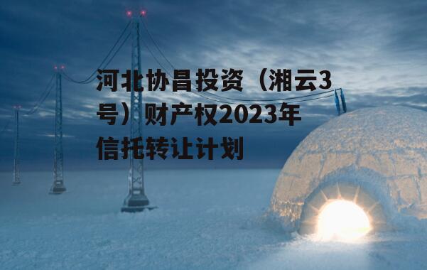 河北协昌投资（湘云3号）财产权2023年信托转让计划