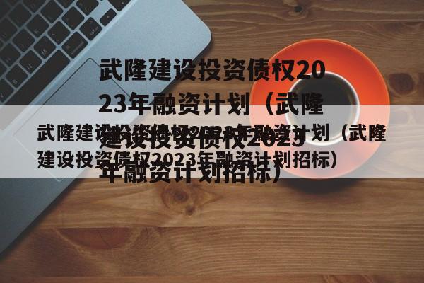 武隆建设投资债权2023年融资计划（武隆建设投资债权2023年融资计划招标）