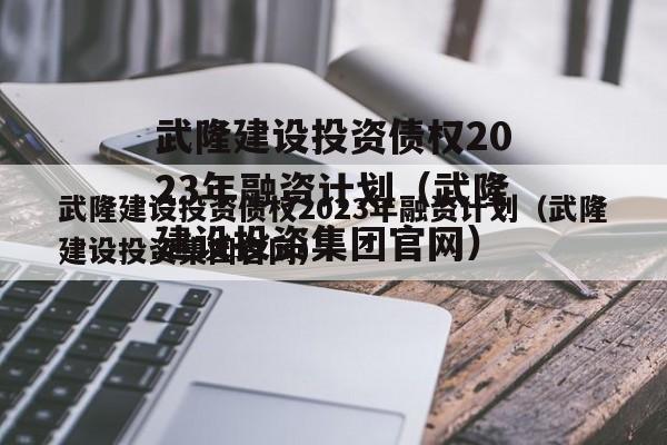 武隆建设投资债权2023年融资计划（武隆建设投资集团官网）