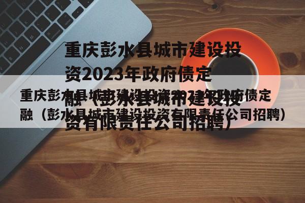 重庆彭水县城市建设投资2023年政府债定融（彭水县城市建设投资有限责任公司招聘）