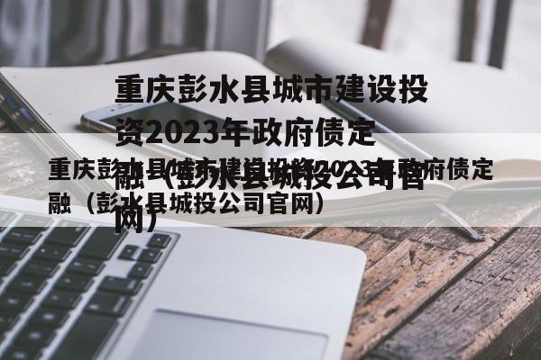 重庆彭水县城市建设投资2023年政府债定融（彭水县城投公司官网）