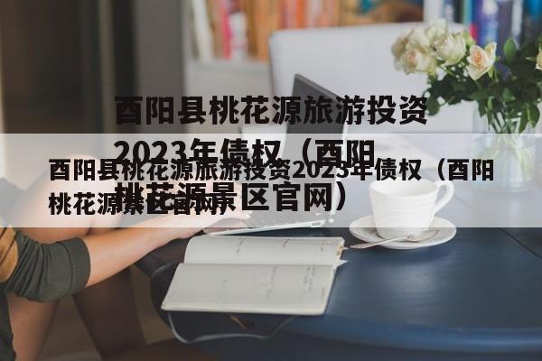 酉阳县桃花源旅游投资2023年债权（酉阳桃花源景区官网）