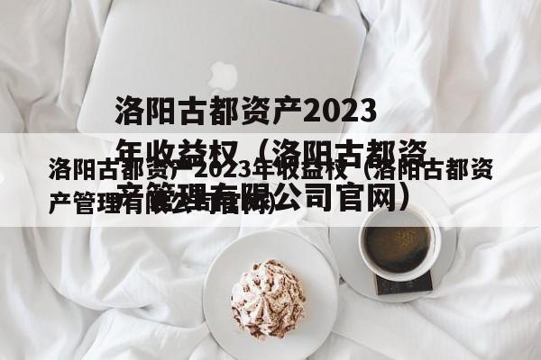 洛阳古都资产2023年收益权（洛阳古都资产管理有限公司官网）