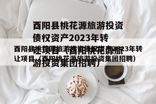 酉阳县桃花源旅游投资债权资产2023年转让项目（酉阳桃花源旅游投资集团招聘）