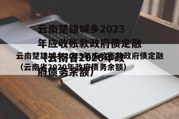 云南楚雄城乡2023年应收账款政府债定融（云南省2020年政府债务余额）