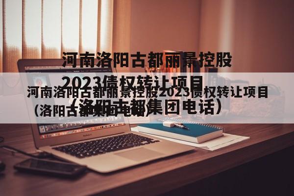 河南洛阳古都丽景控股2023债权转让项目（洛阳古都集团电话）