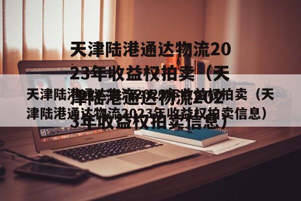 天津陆港通达物流2023年收益权拍卖（天津陆港通达物流2023年收益权拍卖信息）