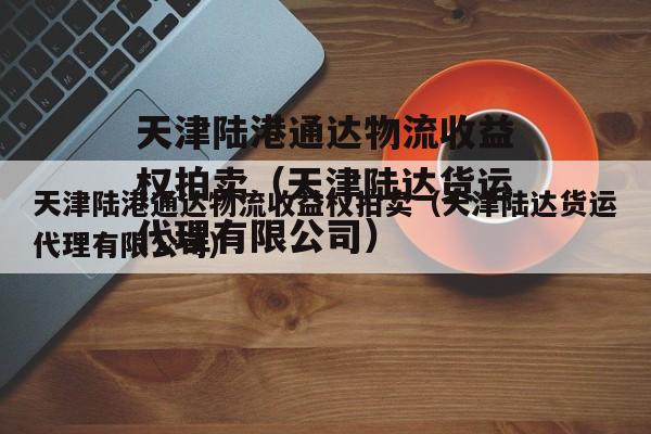 天津陆港通达物流收益权拍卖（天津陆达货运代理有限公司）