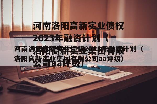 河南洛阳高新实业债权2023年融资计划（洛阳高新实业集团有限公司aa评级）