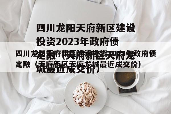 四川龙阳天府新区建设投资2023年政府债定融（天府新区天府龙城最近成交价）