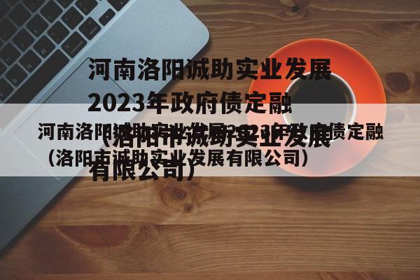 河南洛阳诚助实业发展2023年政府债定融（洛阳市诚助实业发展有限公司）