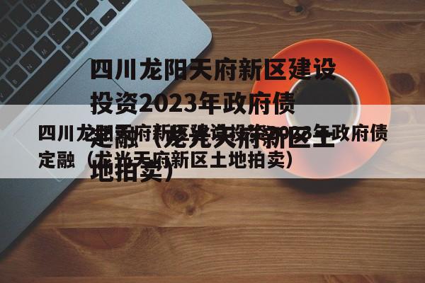 四川龙阳天府新区建设投资2023年政府债定融（龙光天府新区土地拍卖）