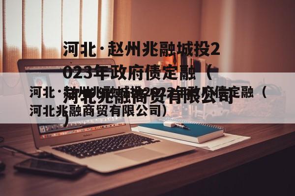 河北·赵州兆融城投2023年政府债定融（河北兆融商贸有限公司）