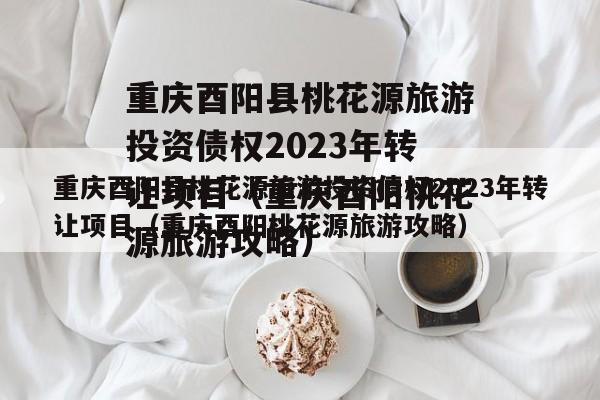 重庆酉阳县桃花源旅游投资债权2023年转让项目（重庆酉阳桃花源旅游攻略）