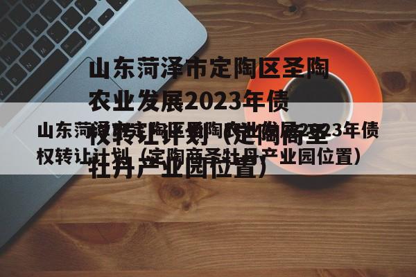 山东菏泽市定陶区圣陶农业发展2023年债权转让计划（定陶商圣牡丹产业园位置）