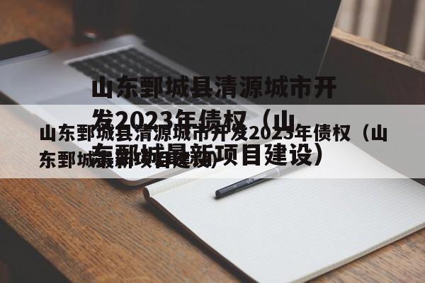 山东鄄城县清源城市开发2023年债权（山东鄄城最新项目建设）