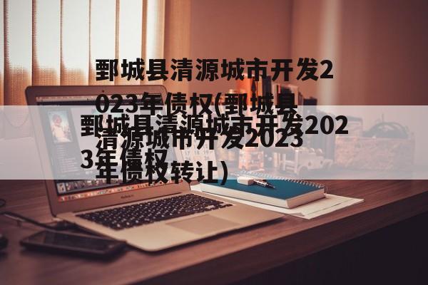 鄄城县清源城市开发2023年债权(鄄城县清源城市开发2023年债权转让)