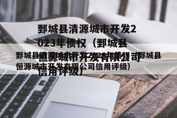 鄄城县清源城市开发2023年债权（鄄城县恒源城市开发有限公司信用评级）