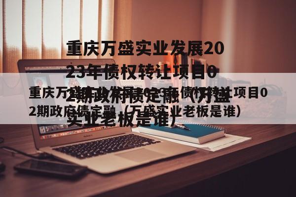 重庆万盛实业发展2023年债权转让项目02期政府债定融（万盛实业老板是谁）