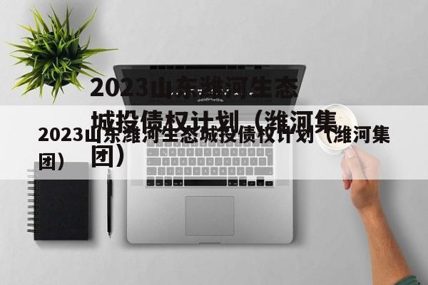 2023山东潍河生态城投债权计划（潍河集团）