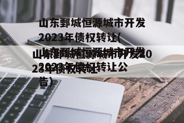 山东鄄城恒源城市开发2023年债权转让(山东鄄城恒源城市开发2023年债权转让公告)