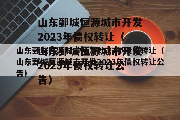 山东鄄城恒源城市开发2023年债权转让（山东鄄城恒源城市开发2023年债权转让公告）