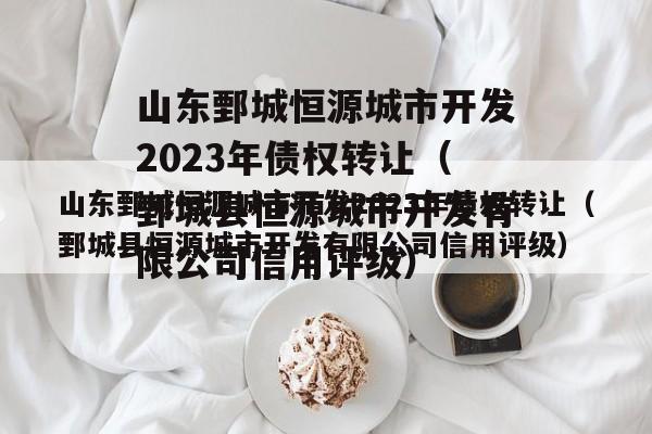 山东鄄城恒源城市开发2023年债权转让（鄄城县恒源城市开发有限公司信用评级）